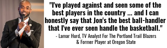 "I've played against and seen some of the best players in the country ... and I can honestly say that Jon's the best ball-handler that I've ever seen handle the basketball." — Lamar Hurd, TV Analyst For The Portland Trail Blazers & Former Player at Oregon State